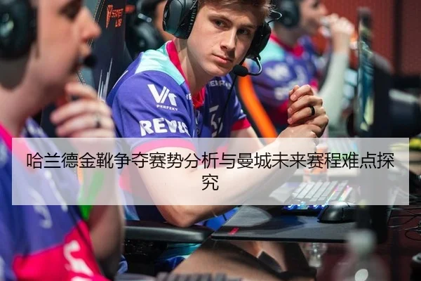 哈兰德金靴争夺赛势分析与曼城未来赛程难点探究